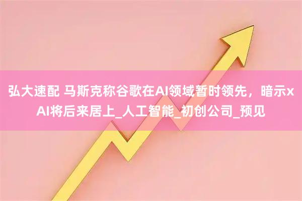 弘大速配 马斯克称谷歌在AI领域暂时领先，暗示xAI将后来居上_人工智能_初创公司_预见