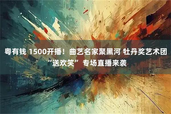 粤有钱 1500开播！曲艺名家聚黑河 牡丹奖艺术团 “送欢笑” 专场直播来袭