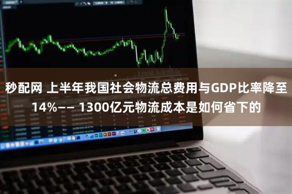 秒配网 上半年我国社会物流总费用与GDP比率降至14%—— 1300亿元物流成本是如何省下的
