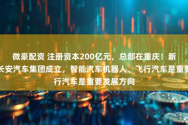 微豪配资 注册资本200亿元,总部在重庆!新央企中国长安汽车集团成立,智能汽车机器人、飞行汽车是重要发展方向