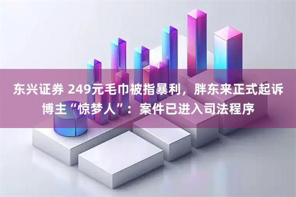 东兴证券 249元毛巾被指暴利,胖东来正式起诉博主“惊梦人”:案件已进入司法程序
