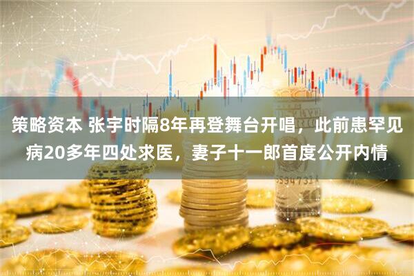 策略资本 张宇时隔8年再登舞台开唱,此前患罕见病20多年四处求医,妻子十一郎首度公开内情