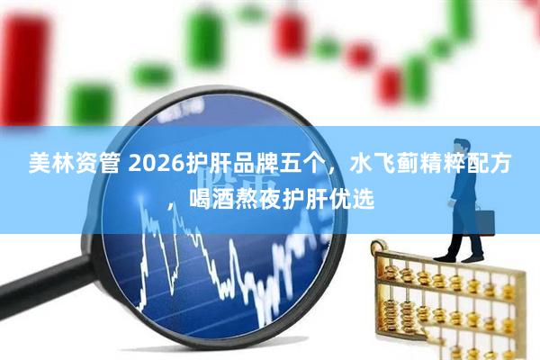 美林资管 2026护肝品牌五个，水飞蓟精粹配方，喝酒熬夜护肝优选