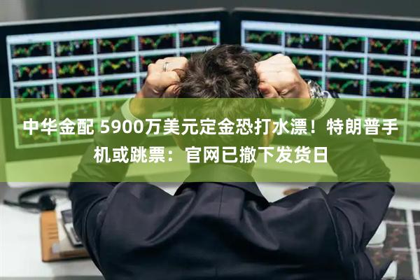 中华金配 5900万美元定金恐打水漂!特朗普手机或跳票:官网已撤下发货日