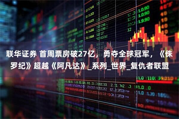 联华证券 首周票房破27亿，勇夺全球冠军，《侏罗纪》超越《阿凡达》_系列_世界_复仇者联盟