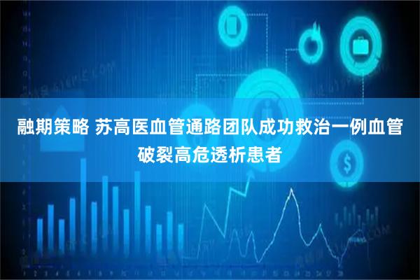 融期策略 苏高医血管通路团队成功救治一例血管破裂高危透析患者