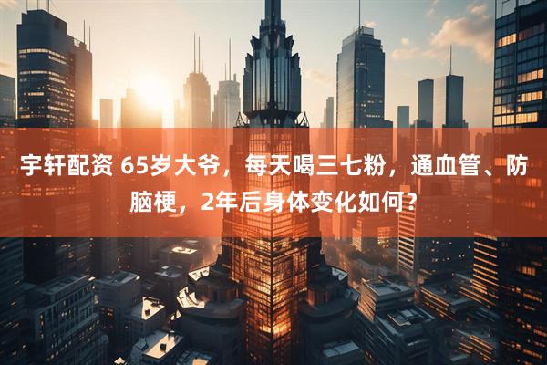 宇轩配资 65岁大爷,每天喝三七粉,通血管、防脑梗,2年后身体变化如何?
