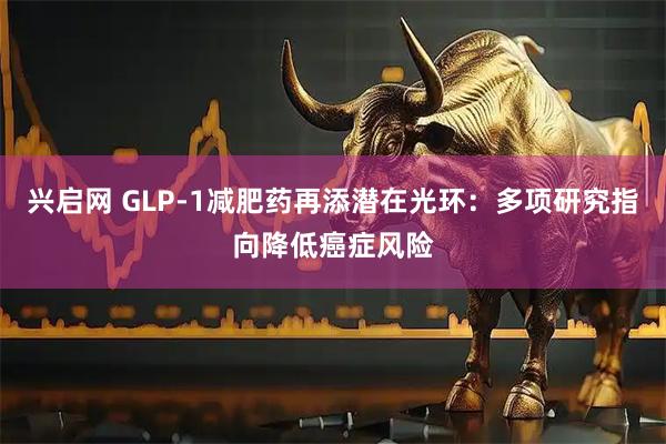兴启网 GLP-1减肥药再添潜在光环：多项研究指向降低癌症风险