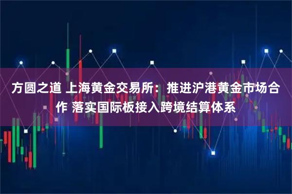 方圆之道 上海黄金交易所：推进沪港黄金市场合作 落实国际板接入跨境结算体系