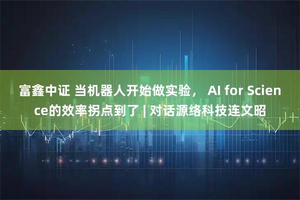 富鑫中证 当机器人开始做实验， AI for Science的效率拐点到了 | 对话源络科技连文昭