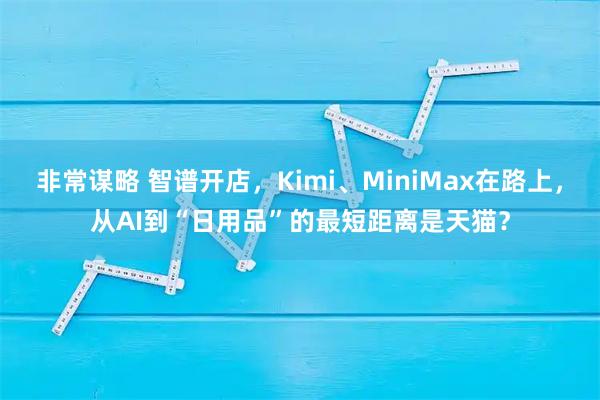 非常谋略 智谱开店，Kimi、MiniMax在路上，从AI到“日用品”的最短距离是天猫？